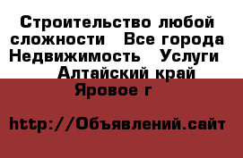 Строительство любой сложности - Все города Недвижимость » Услуги   . Алтайский край,Яровое г.